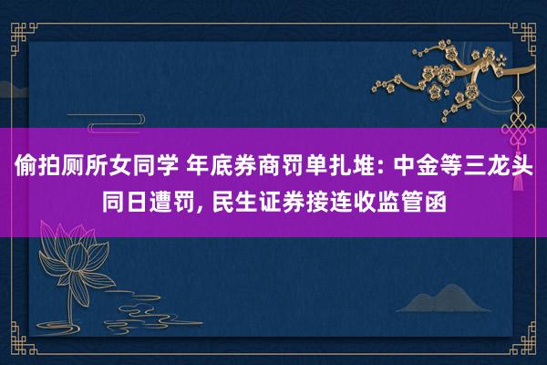 偷拍厕所女同学 年底券商罚单扎堆: 中金等三龙头同日遭罚， 民生证券接连收监管函