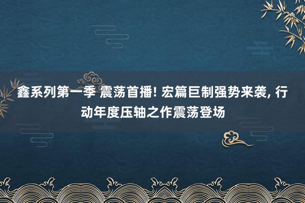 鑫系列第一季 震荡首播! 宏篇巨制强势来袭， 行动年度压轴之作震荡登场