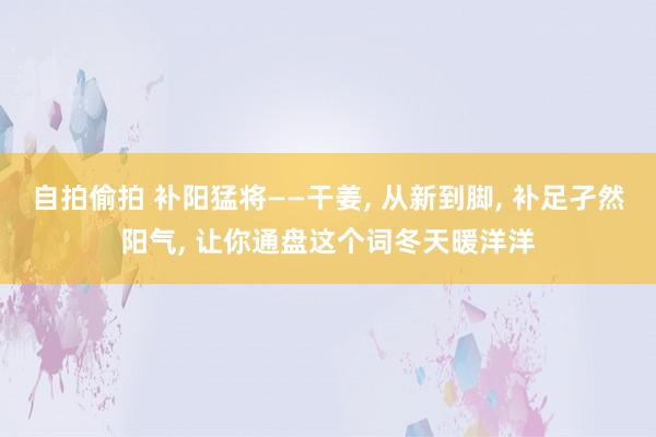 自拍偷拍 补阳猛将——干姜， 从新到脚， 补足孑然阳气， 让你通盘这个词冬天暖洋洋