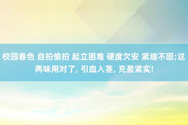 校园春色 自拍偷拍 起立困难 硬度欠安 紧缩不固;这两味用对了， 引血入茎， 充盈紧实!