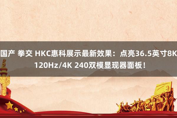 国产 拳交 HKC惠科展示最新效果：点亮36.5英寸8K 120Hz/4K 240双模显现器面板！