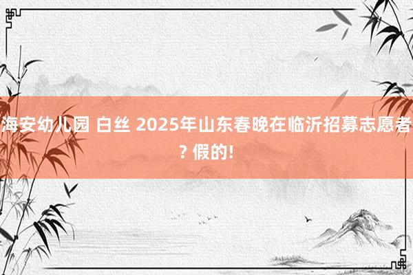 海安幼儿园 白丝 2025年山东春晚在临沂招募志愿者? 假的!