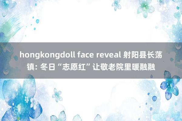 hongkongdoll face reveal 射阳县长荡镇: 冬日“志愿红”让敬老院里暖融融