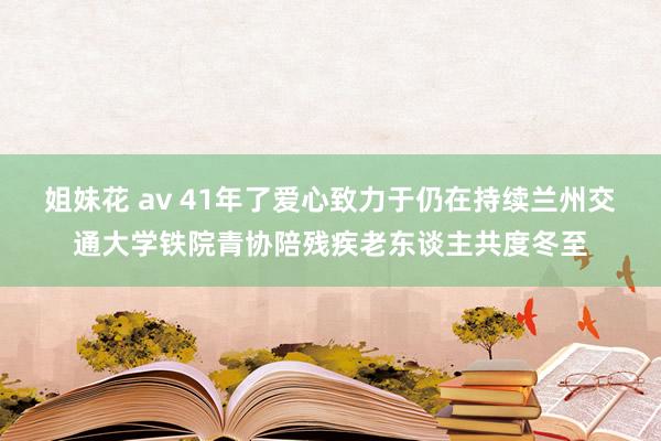 姐妹花 av 41年了爱心致力于仍在持续兰州交通大学铁院青协陪残疾老东谈主共度冬至