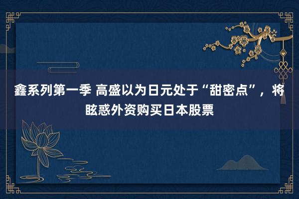 鑫系列第一季 高盛以为日元处于“甜密点”，将眩惑外资购买日本股票