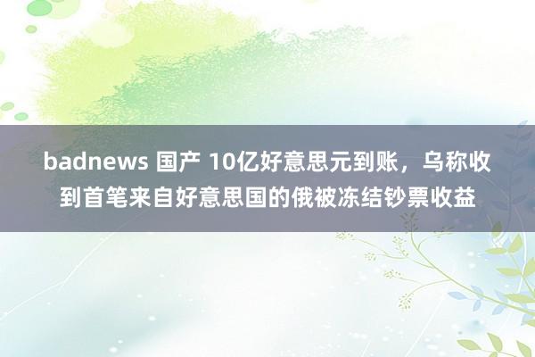 badnews 国产 10亿好意思元到账，乌称收到首笔来自好意思国的俄被冻结钞票收益