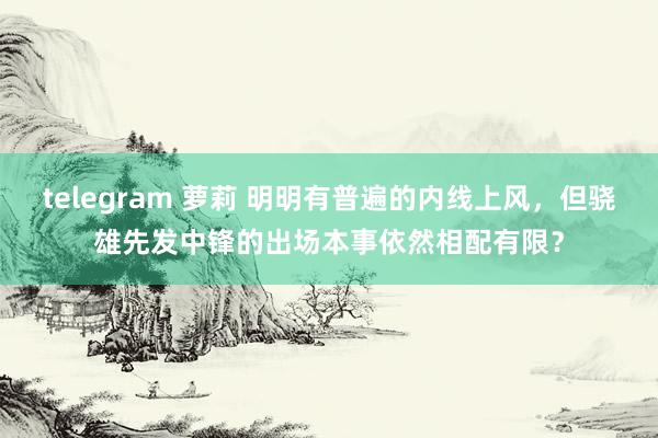 telegram 萝莉 明明有普遍的内线上风，但骁雄先发中锋的出场本事依然相配有限？