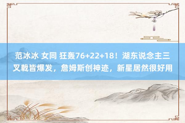 范冰冰 女同 狂轰76+22+18！湖东说念主三叉戟皆爆发，詹姆斯创神迹，新星居然很好用