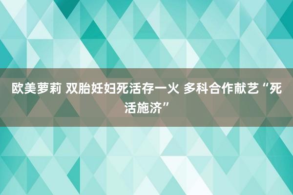 欧美萝莉 双胎妊妇死活存一火 多科合作献艺“死活施济”