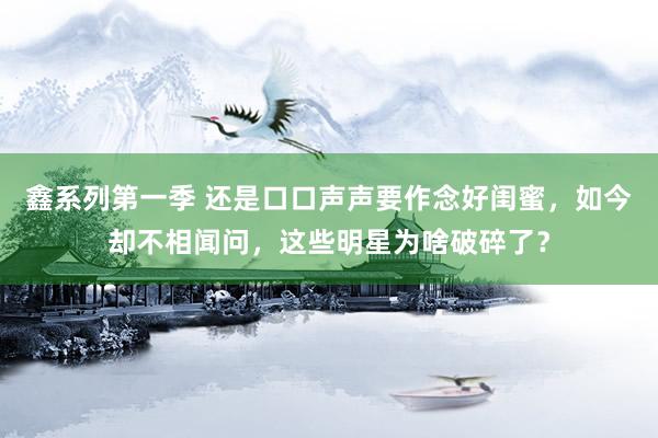 鑫系列第一季 还是口口声声要作念好闺蜜，如今却不相闻问，这些明星为啥破碎了？