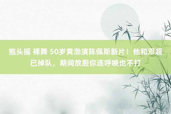 抱头摇 裸舞 50岁黄渤演陈佩斯新片！他和邓超已掉队，期间放胆你连呼唤也不打