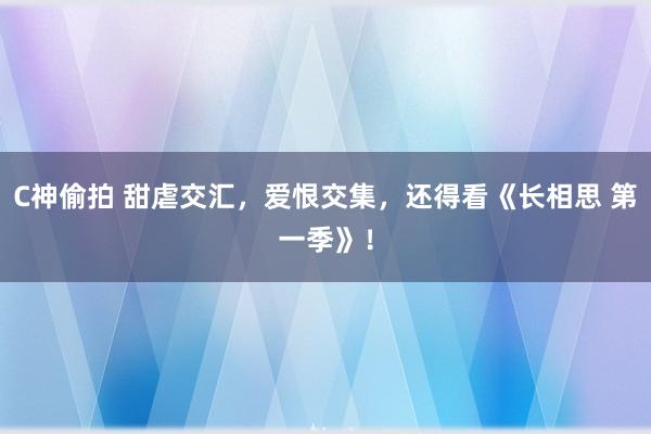 C神偷拍 甜虐交汇，爱恨交集，还得看《长相思 第一季》！