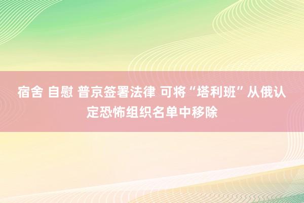 宿舍 自慰 普京签署法律 可将“塔利班”从俄认定恐怖组织名单中移除