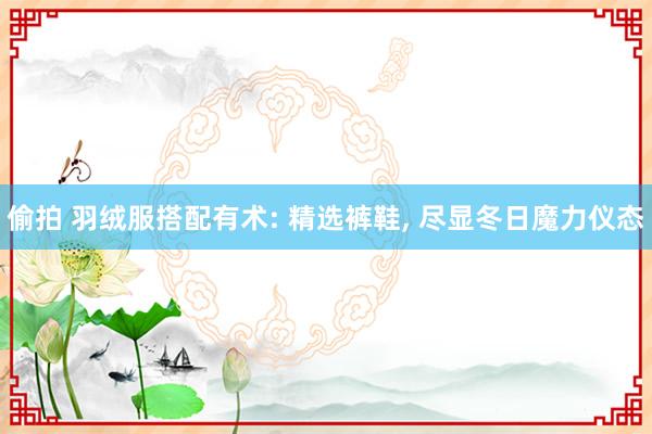 偷拍 羽绒服搭配有术: 精选裤鞋， 尽显冬日魔力仪态