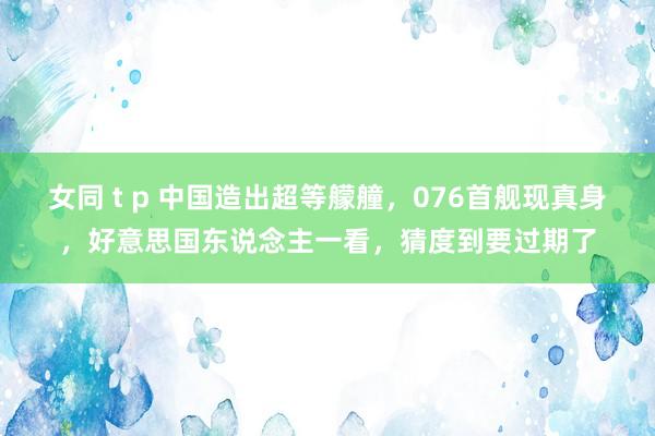 女同 t p 中国造出超等艨艟，076首舰现真身，好意思国东说念主一看，猜度到要过期了