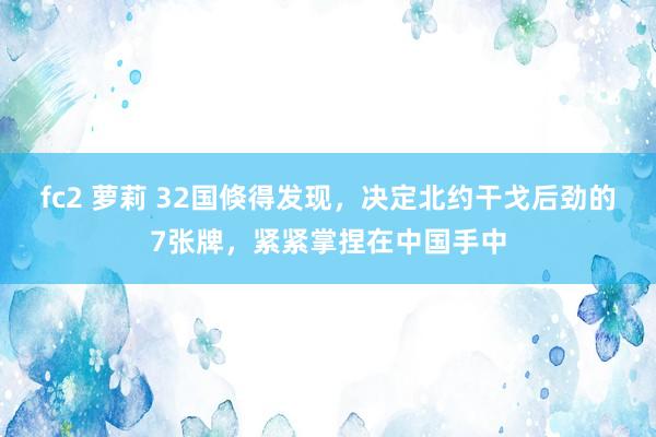 fc2 萝莉 32国倏得发现，决定北约干戈后劲的7张牌，紧紧掌捏在中国手中