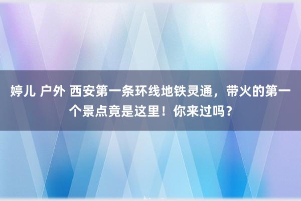 婷儿 户外 西安第一条环线地铁灵通，带火的第一个景点竟是这里！你来过吗？