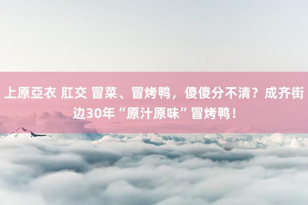 上原亞衣 肛交 冒菜、冒烤鸭，傻傻分不清？成齐街边30年“原汁原味”冒烤鸭！