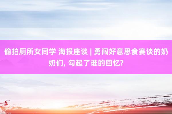 偷拍厕所女同学 海报座谈 | 勇闯好意思食赛谈的奶奶们， 勾起了谁的回忆?