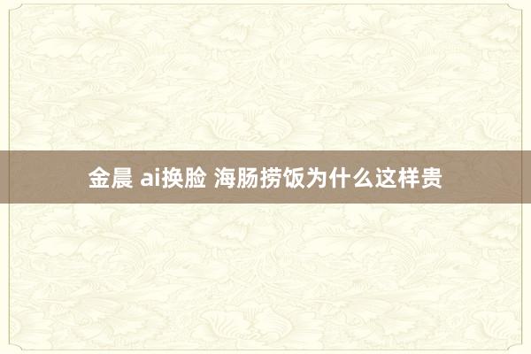 金晨 ai换脸 海肠捞饭为什么这样贵