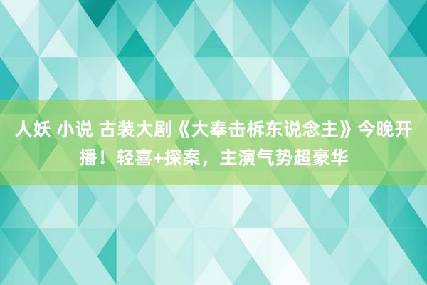 人妖 小说 古装大剧《大奉击柝东说念主》今晚开播！轻喜+探案，主演气势超豪华