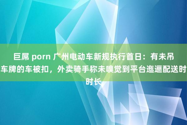 巨屌 porn 广州电动车新规执行首日：有未吊挂车牌的车被扣，外卖骑手称未嗅觉到平台迤逦配送时长