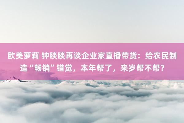 欧美萝莉 钟睒睒再谈企业家直播带货：给农民制造“畅销”错觉，本年帮了，来岁帮不帮？