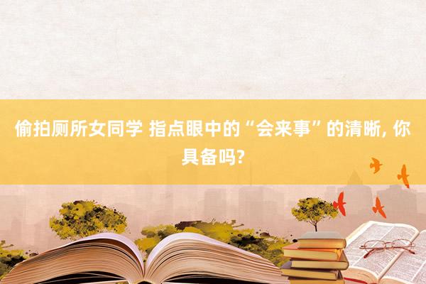 偷拍厕所女同学 指点眼中的“会来事”的清晰， 你具备吗?