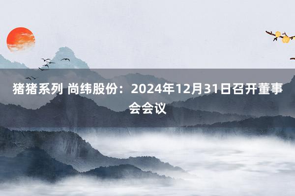 猪猪系列 尚纬股份：2024年12月31日召开董事会会议