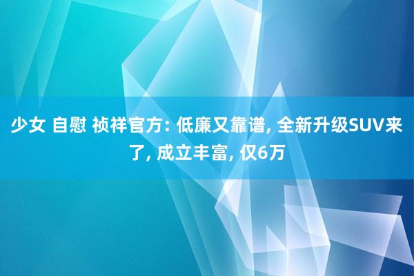 少女 自慰 祯祥官方: 低廉又靠谱， 全新升级SUV来了， 成立丰富， 仅6万