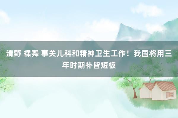 清野 裸舞 事关儿科和精神卫生工作！我国将用三年时期补皆短板