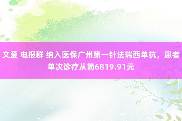 文爱 电报群 纳入医保广州第一针法瑞西单抗，患者单次诊疗从简6819.91元