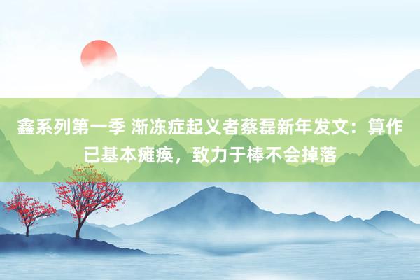 鑫系列第一季 渐冻症起义者蔡磊新年发文：算作已基本瘫痪，致力于棒不会掉落