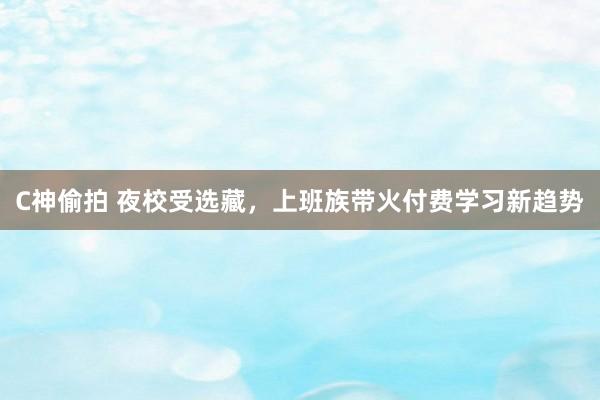 C神偷拍 夜校受选藏，上班族带火付费学习新趋势