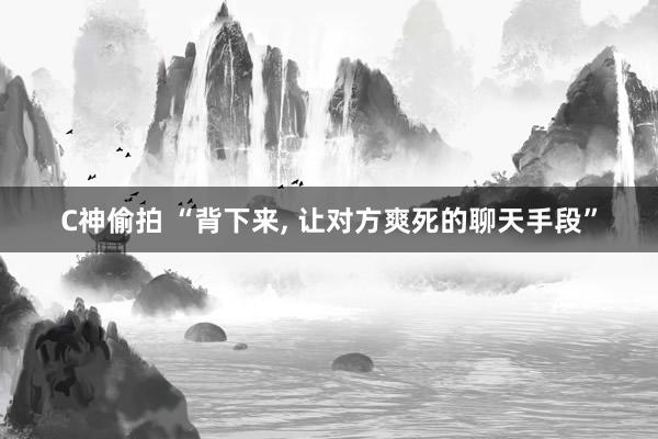 C神偷拍 “背下来， 让对方爽死的聊天手段”