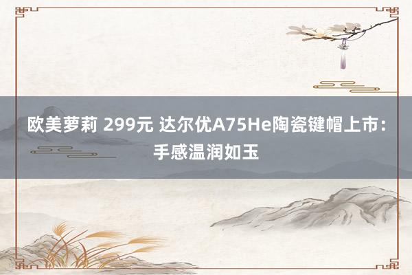 欧美萝莉 299元 达尔优A75He陶瓷键帽上市：手感温润如玉