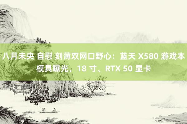 八月未央 自慰 刻薄双网口野心：蓝天 X580 游戏本模具曝光，18 寸、RTX 50 显卡