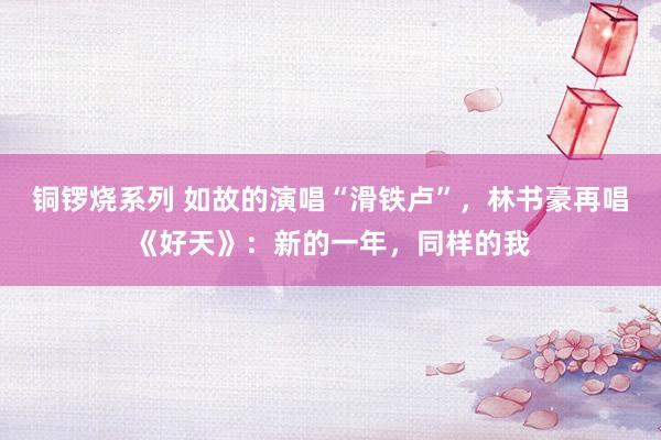 铜锣烧系列 如故的演唱“滑铁卢”，林书豪再唱《好天》：新的一年，同样的我