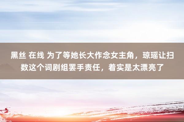 黑丝 在线 为了等她长大作念女主角，琼瑶让扫数这个词剧组罢手责任，着实是太漂亮了