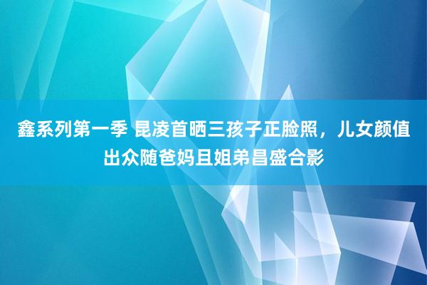 鑫系列第一季 昆凌首晒三孩子正脸照，儿女颜值出众随爸妈且姐弟昌盛合影