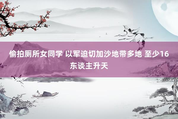 偷拍厕所女同学 以军迫切加沙地带多地 至少16东谈主升天