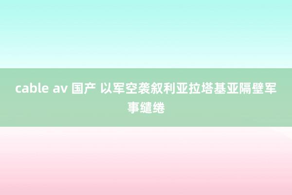 cable av 国产 以军空袭叙利亚拉塔基亚隔壁军事缱绻