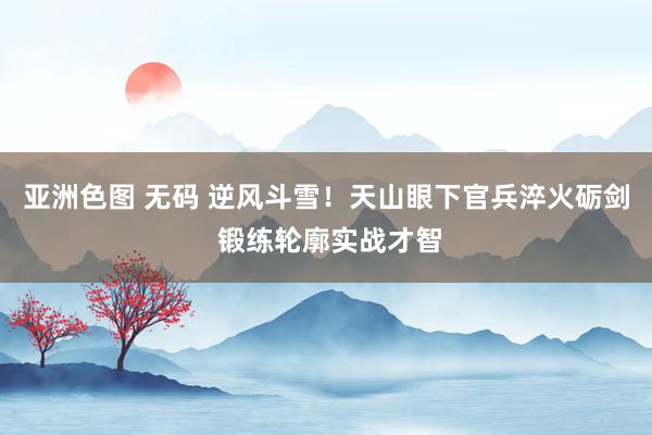 亚洲色图 无码 逆风斗雪！天山眼下官兵淬火砺剑 锻练轮廓实战才智