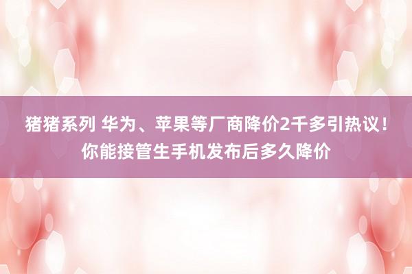 猪猪系列 华为、苹果等厂商降价2千多引热议！你能接管生手机发布后多久降价