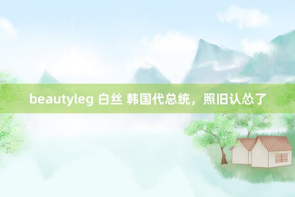 beautyleg 白丝 韩国代总统，照旧认怂了