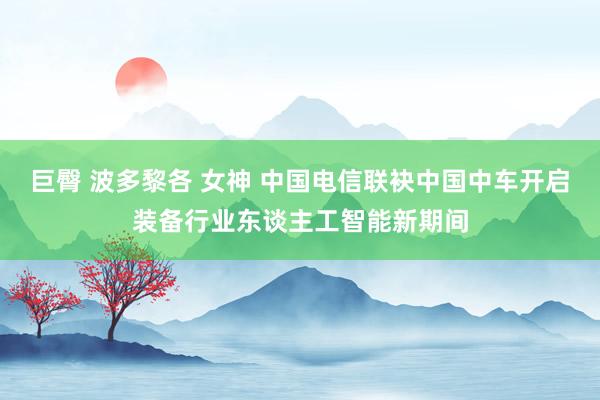 巨臀 波多黎各 女神 中国电信联袂中国中车开启装备行业东谈主工智能新期间