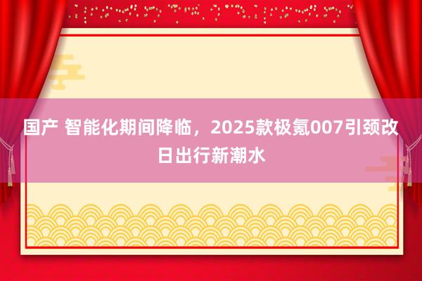 国产 智能化期间降临，2025款极氪007引颈改日出行新潮水