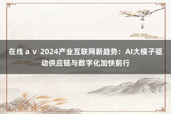 在线ａｖ 2024产业互联网新趋势：AI大模子驱动供应链与数字化加快前行