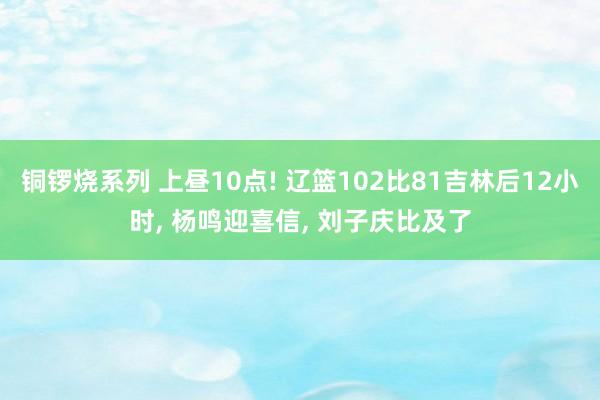 铜锣烧系列 上昼10点! 辽篮102比81吉林后12小时， 杨鸣迎喜信， 刘子庆比及了