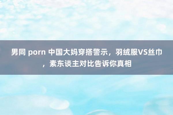 男同 porn 中国大妈穿搭警示，羽绒服VS丝巾，素东谈主对比告诉你真相